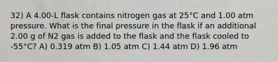 32) A 4.00-L flask contains nitrogen gas at 25°C and 1.00 atm pressure. What is the final pressure in the flask if an additional 2.00 g of N2 gas is added to the flask and the flask cooled to -55°C? A) 0.319 atm B) 1.05 atm C) 1.44 atm D) 1.96 atm