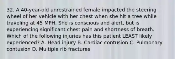 32. A 40-year-old unrestrained female impacted the steering wheel of her vehicle with her chest when she hit a tree while traveling at 45 MPH. She is conscious and alert, but is experiencing significant chest pain and shortness of breath. Which of the following injuries has this patient LEAST likely experienced? A. Head injury B. Cardiac contusion C. Pulmonary contusion D. Multiple rib fractures