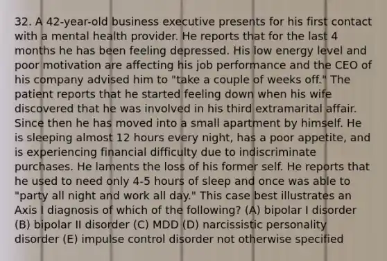 32. A 42-year-old business executive presents for his first contact with a mental health provider. He reports that for the last 4 months he has been feeling depressed. His low energy level and poor motivation are affecting his job performance and the CEO of his company advised him to "take a couple of weeks off." The patient reports that he started feeling down when his wife discovered that he was involved in his third extramarital affair. Since then he has moved into a small apartment by himself. He is sleeping almost 12 hours every night, has a poor appetite, and is experiencing financial difficulty due to indiscriminate purchases. He laments the loss of his former self. He reports that he used to need only 4-5 hours of sleep and once was able to "party all night and work all day." This case best illustrates an Axis I diagnosis of which of the following? (A) bipolar I disorder (B) bipolar II disorder (C) MDD (D) narcissistic personality disorder (E) impulse control disorder not otherwise specified