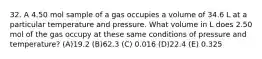 32. A 4.50 mol sample of a gas occupies a volume of 34.6 L at a particular temperature and pressure. What volume in L does 2.50 mol of the gas occupy at these same conditions of pressure and temperature? (A)19.2 (B)62.3 (C) 0.016 (D)22.4 (E) 0.325