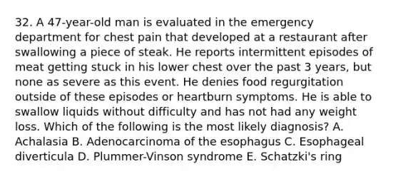 32. A 47-year-old man is evaluated in the emergency department for chest pain that developed at a restaurant after swallowing a piece of steak. He reports intermittent episodes of meat getting stuck in his lower chest over the past 3 years, but none as severe as this event. He denies food regurgitation outside of these episodes or heartburn symptoms. He is able to swallow liquids without difficulty and has not had any weight loss. Which of the following is the most likely diagnosis? A. Achalasia B. Adenocarcinoma of the esophagus C. Esophageal diverticula D. Plummer-Vinson syndrome E. Schatzki's ring