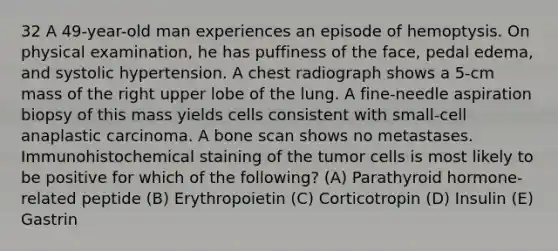 32 A 49-year-old man experiences an episode of hemoptysis. On physical examination, he has puffiness of the face, pedal edema, and systolic hypertension. A chest radiograph shows a 5-cm mass of the right upper lobe of the lung. A fine-needle aspiration biopsy of this mass yields cells consistent with small-cell anaplastic carcinoma. A bone scan shows no metastases. Immunohistochemical staining of the tumor cells is most likely to be positive for which of the following? (A) Parathyroid hormone-related peptide (B) Erythropoietin (C) Corticotropin (D) Insulin (E) Gastrin