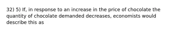 32) 5) If, in response to an increase in the price of chocolate the quantity of chocolate demanded decreases, economists would describe this as