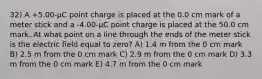 32) A +5.00-μC point charge is placed at the 0.0 cm mark of a meter stick and a -4.00-μC point charge is placed at the 50.0 cm mark. At what point on a line through the ends of the meter stick is the electric field equal to zero? A) 1.4 m from the 0 cm mark B) 2.5 m from the 0 cm mark C) 2.9 m from the 0 cm mark D) 3.3 m from the 0 cm mark E) 4.7 m from the 0 cm mark