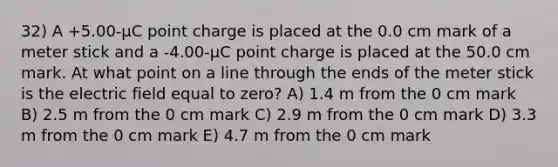 32) A +5.00-μC point charge is placed at the 0.0 cm mark of a <a href='https://www.questionai.com/knowledge/kfCe0Cwovb-meter-stick' class='anchor-knowledge'>meter stick</a> and a -4.00-μC point charge is placed at the 50.0 cm mark. At what point on a line through the ends of the meter stick is the electric field equal to zero? A) 1.4 m from the 0 cm mark B) 2.5 m from the 0 cm mark C) 2.9 m from the 0 cm mark D) 3.3 m from the 0 cm mark E) 4.7 m from the 0 cm mark