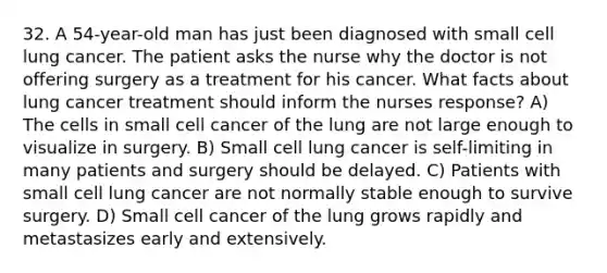 32. A 54-year-old man has just been diagnosed with small cell lung cancer. The patient asks the nurse why the doctor is not offering surgery as a treatment for his cancer. What facts about lung cancer treatment should inform the nurses response? A) The cells in small cell cancer of the lung are not large enough to visualize in surgery. B) Small cell lung cancer is self-limiting in many patients and surgery should be delayed. C) Patients with small cell lung cancer are not normally stable enough to survive surgery. D) Small cell cancer of the lung grows rapidly and metastasizes early and extensively.