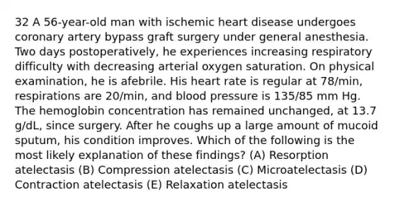 32 A 56-year-old man with ischemic heart disease undergoes coronary artery bypass graft surgery under general anesthesia. Two days postoperatively, he experiences increasing respiratory difficulty with decreasing arterial oxygen saturation. On physical examination, he is afebrile. His heart rate is regular at 78/min, respirations are 20/min, and blood pressure is 135/85 mm Hg. The hemoglobin concentration has remained unchanged, at 13.7 g/dL, since surgery. After he coughs up a large amount of mucoid sputum, his condition improves. Which of the following is the most likely explanation of these findings? (A) Resorption atelectasis (B) Compression atelectasis (C) Microatelectasis (D) Contraction atelectasis (E) Relaxation atelectasis