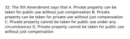 32. The 5th Amendment says that A. Private property can be taken for public use without just compensation B. Private property can be taken for private use without just compensation C. Private property cannot be taken for public use under any circumstances D. Private property cannot be taken for public use without just compensation