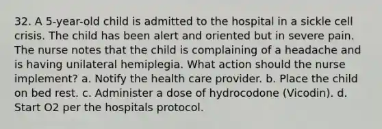 32. A 5-year-old child is admitted to the hospital in a sickle cell crisis. The child has been alert and oriented but in severe pain. The nurse notes that the child is complaining of a headache and is having unilateral hemiplegia. What action should the nurse implement? a. Notify the health care provider. b. Place the child on bed rest. c. Administer a dose of hydrocodone (Vicodin). d. Start O2 per the hospitals protocol.