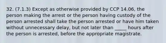 32. (7.1.3) Except as otherwise provided by CCP 14.06, the person making the arrest or the person having custody of the person arrested shall take the person arrested or have him taken without unnecessary delay, but not later than _____ hours after the person is arrested, before the appropriate magistrate.