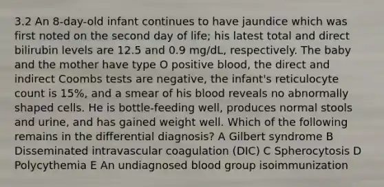 3.2 An 8-day-old infant continues to have jaundice which was first noted on the second day of life; his latest total and direct bilirubin levels are 12.5 and 0.9 mg/dL, respectively. The baby and the mother have type O positive blood, the direct and indirect Coombs tests are negative, the infant's reticulocyte count is 15%, and a smear of his blood reveals no abnormally shaped cells. He is bottle-feeding well, produces normal stools and urine, and has gained weight well. Which of the following remains in the differential diagnosis? A Gilbert syndrome B Disseminated intravascular coagulation (DIC) C Spherocytosis D Polycythemia E An undiagnosed blood group isoimmunization