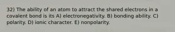 32) The ability of an atom to attract the shared electrons in a covalent bond is its A) electronegativity. B) bonding ability. C) polarity. D) ionic character. E) nonpolarity.