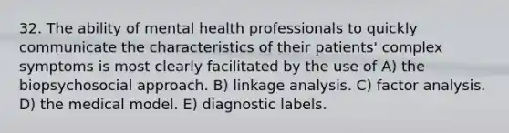 32. The ability of mental health professionals to quickly communicate the characteristics of their patients' complex symptoms is most clearly facilitated by the use of A) the biopsychosocial approach. B) linkage analysis. C) factor analysis. D) the medical model. E) diagnostic labels.