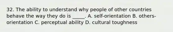 32. The ability to understand why people of other countries behave the way they do is _____. A. self-orientation B. others-orientation C. perceptual ability D. cultural toughness