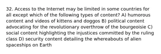 32. Access to the Internet may be limited in some countries for all except which of the following types of content? A) humorous content and videos of kittens and doggos B) political content advocating for the revolutionary overthrow of the bourgeoisie C) social content highlighting the injustices committed by the ruling class D) security content detailing the whereabouts of alien spaceships on Earth