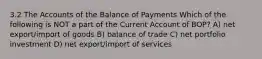 3.2 The Accounts of the Balance of Payments Which of the following is NOT a part of the Current Account of BOP? A) net export/import of goods B) balance of trade C) net portfolio investment D) net export/import of services