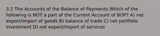 3.2 The Accounts of the Balance of Payments Which of the following is NOT a part of the Current Account of BOP? A) net export/import of goods B) balance of trade C) net portfolio investment D) net export/import of services