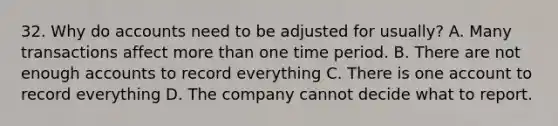 32. Why do accounts need to be adjusted for usually? A. Many transactions affect more than one time period. B. There are not enough accounts to record everything C. There is one account to record everything D. The company cannot decide what to report.