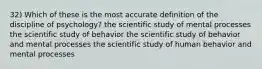 32) Which of these is the most accurate definition of the discipline of psychology? the scientific study of mental processes the scientific study of behavior the scientific study of behavior and mental processes the scientific study of human behavior and mental processes