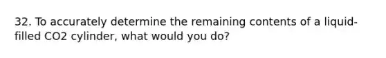 32. To accurately determine the remaining contents of a liquid-filled CO2 cylinder, what would you do?