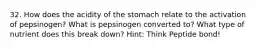 32. How does the acidity of the stomach relate to the activation of pepsinogen? What is pepsinogen converted to? What type of nutrient does this break down? Hint: Think Peptide bond!