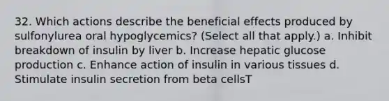 32. Which actions describe the beneficial effects produced by sulfonylurea oral hypoglycemics? (Select all that apply.) a. Inhibit breakdown of insulin by liver b. Increase hepatic glucose production c. Enhance action of insulin in various tissues d. Stimulate insulin secretion from beta cellsT