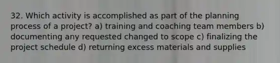 32. Which activity is accomplished as part of the planning process of a project? a) training and coaching team members b) documenting any requested changed to scope c) finalizing the project schedule d) returning excess materials and supplies