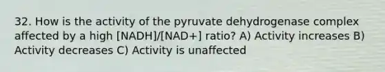 32. How is the activity of the pyruvate dehydrogenase complex affected by a high [NADH]/[NAD+] ratio? A) Activity increases B) Activity decreases C) Activity is unaffected