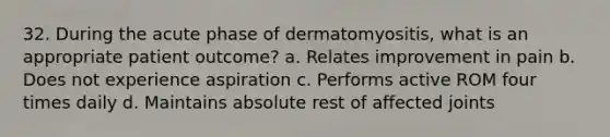 32. During the acute phase of dermatomyositis, what is an appropriate patient outcome? a. Relates improvement in pain b. Does not experience aspiration c. Performs active ROM four times daily d. Maintains absolute rest of affected joints