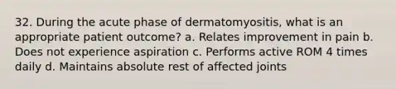 32. During the acute phase of dermatomyositis, what is an appropriate patient outcome? a. Relates improvement in pain b. Does not experience aspiration c. Performs active ROM 4 times daily d. Maintains absolute rest of affected joints