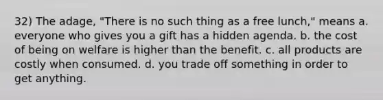 32) The adage, "There is no such thing as a free lunch," means a. everyone who gives you a gift has a hidden agenda. b. the cost of being on welfare is higher than the benefit. c. all products are costly when consumed. d. you trade off something in order to get anything.