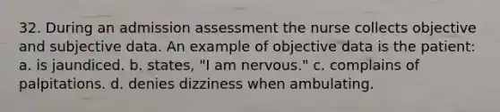 32. During an admission assessment the nurse collects objective and subjective data. An example of objective data is the patient: a. is jaundiced. b. states, "I am nervous." c. complains of palpitations. d. denies dizziness when ambulating.