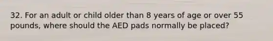 32. For an adult or child older than 8 years of age or over 55 pounds, where should the AED pads normally be placed?