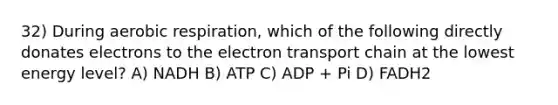 32) During aerobic respiration, which of the following directly donates electrons to the electron transport chain at the lowest energy level? A) NADH B) ATP C) ADP + Pi D) FADH2