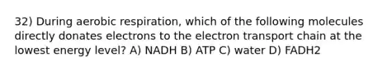 32) During aerobic respiration, which of the following molecules directly donates electrons to the electron transport chain at the lowest energy level? A) NADH B) ATP C) water D) FADH2