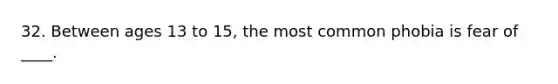 32. Between ages 13 to 15, the most common phobia is fear of ____.