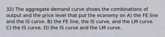 32) The aggregate demand curve shows the combinations of output and the price level that put the economy on A) the FE line and the IS curve. B) the FE line, the IS curve, and the LM curve. C) the IS curve. D) the IS curve and the LM curve.