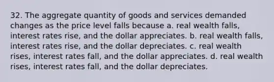 32. The aggregate quantity of goods and services demanded changes as the price level falls because a. real wealth falls, interest rates rise, and the dollar appreciates. b. real wealth falls, interest rates rise, and the dollar depreciates. c. real wealth rises, interest rates fall, and the dollar appreciates. d. real wealth rises, interest rates fall, and the dollar depreciates.