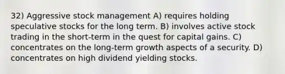 32) Aggressive stock management A) requires holding speculative stocks for the long term. B) involves active stock trading in the short-term in the quest for capital gains. C) concentrates on the long-term growth aspects of a security. D) concentrates on high dividend yielding stocks.