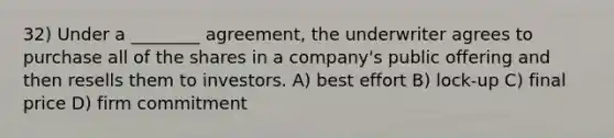 32) Under a ________ agreement, the underwriter agrees to purchase all of the shares in a company's public offering and then resells them to investors. A) best effort B) lock-up C) final price D) firm commitment