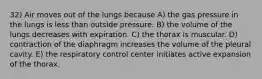 32) Air moves out of the lungs because A) the gas pressure in the lungs is less than outside pressure. B) the volume of the lungs decreases with expiration. C) the thorax is muscular. D) contraction of the diaphragm increases the volume of the pleural cavity. E) the respiratory control center initiates active expansion of the thorax.