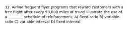 32. Airline frequent flyer programs that reward customers with a free flight after every 50,000 miles of travel illustrate the use of a ________ schedule of reinforcement. A) fixed-ratio B) variable-ratio C) variable-interval D) fixed-interval