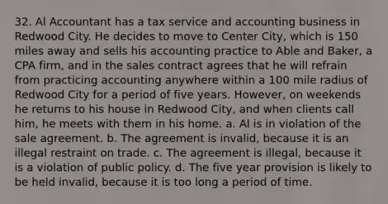 32. Al Accountant has a tax service and accounting business in Redwood City. He decides to move to Center City, which is 150 miles away and sells his accounting practice to Able and Baker, a CPA firm, and in the sales contract agrees that he will refrain from practicing accounting anywhere within a 100 mile radius of Redwood City for a period of five years. However, on weekends he returns to his house in Redwood City, and when clients call him, he meets with them in his home. a. Al is in violation of the sale agreement. b. The agreement is invalid, because it is an illegal restraint on trade. c. The agreement is illegal, because it is a violation of public policy. d. The five year provision is likely to be held invalid, because it is too long a period of time.