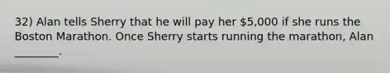 32) Alan tells Sherry that he will pay her 5,000 if she runs the Boston Marathon. Once Sherry starts running the marathon, Alan ________.