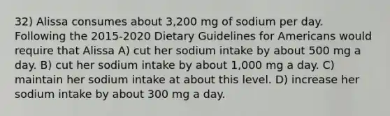 32) Alissa consumes about 3,200 mg of sodium per day. Following the 2015-2020 Dietary Guidelines for Americans would require that Alissa A) cut her sodium intake by about 500 mg a day. B) cut her sodium intake by about 1,000 mg a day. C) maintain her sodium intake at about this level. D) increase her sodium intake by about 300 mg a day.