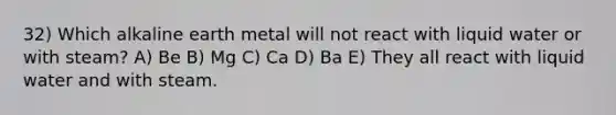 32) Which alkaline earth metal will not react with liquid water or with steam? A) Be B) Mg C) Ca D) Ba E) They all react with liquid water and with steam.