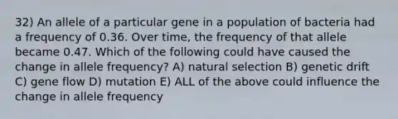 32) An allele of a particular gene in a population of bacteria had a frequency of 0.36. Over time, the frequency of that allele became 0.47. Which of the following could have caused the change in allele frequency? A) natural selection B) genetic drift C) gene flow D) mutation E) ALL of the above could influence the change in allele frequency