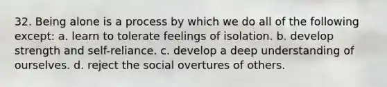 32. Being alone is a process by which we do all of the following except: a. learn to tolerate feelings of isolation. b. develop strength and self-reliance. c. develop a deep understanding of ourselves. d. reject the social overtures of others.