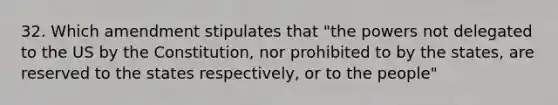 32. Which amendment stipulates that "the powers not delegated to the US by the Constitution, nor prohibited to by the states, are reserved to the states respectively, or to the people"