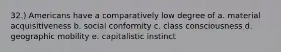 32.) Americans have a comparatively low degree of a. material acquisitiveness b. social conformity c. class consciousness d. geographic mobility e. capitalistic instinct